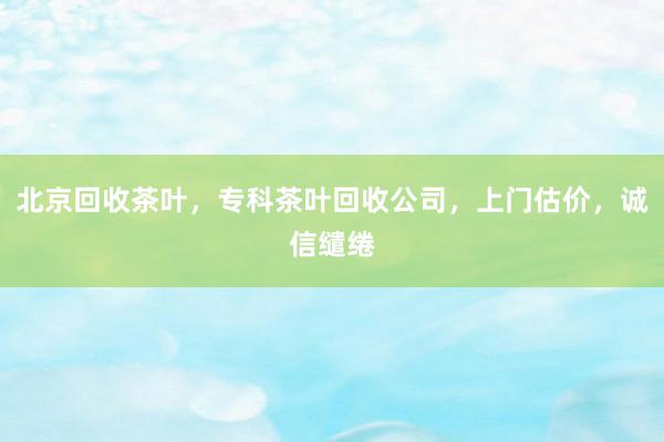 北京回收茶叶，专科茶叶回收公司，上门估价，诚信缱绻